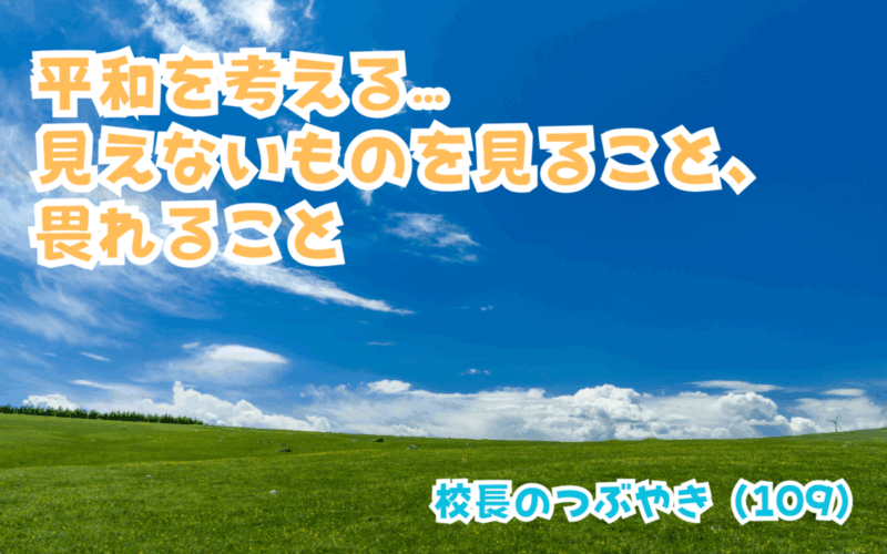 校長のつぶやき（109）平和を考える…見えないものを見ること、畏れること